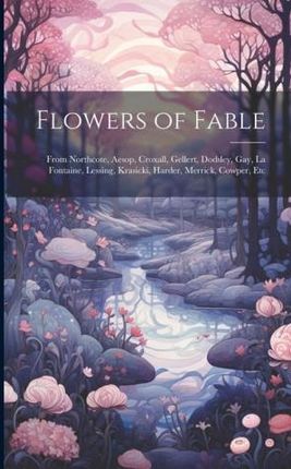 Flowers of Fable; From Northcote, Aesop, Croxall, Gellert, Dodsley, Gay, La Fontaine, Lessing, Krasicki, Harder, Merrick, Cowper, Etc