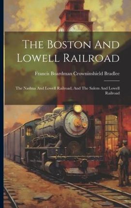 The Boston And Lowell Railroad: The Nashua And Lowell Railroad, And The Salem And Lowell Railroad
