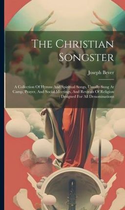 The Christian Songster: A Collection Of Hymns And Spiritual Songs, Usually Sung At Camp, Prayer, And Social Meetings, And Revivals Of Religion