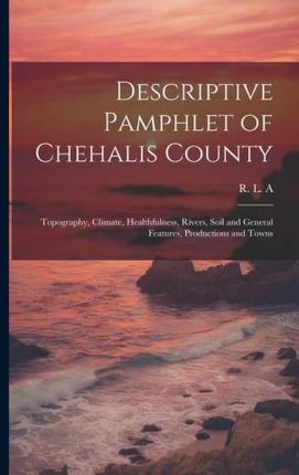 Descriptive Pamphlet of Chehalis County: Topography, Climate, Healthfulness, Rivers, Soil and General Features, Productions and Towns