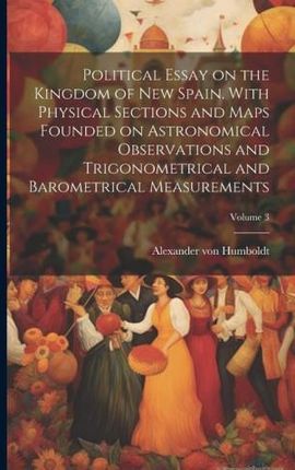 Political Essay on the Kingdom of New Spain. With Physical Sections and Maps Founded on Astronomical Observations and Trigonometrical and Barometrical