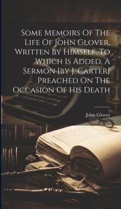 Some Memoirs Of The Life Of John Glover, Written By Himself. To Which Is Added, A Sermon [by J. Carter] Preached On The Occasion Of His Death
