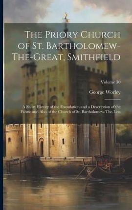 The Priory Church of St. Bartholomew-The-Great, Smithfield: A Short History of the Foundation and a Description of the Fabric and Also of the Church o