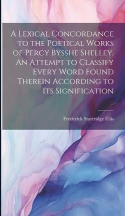 A Lexical Concordance to the Poetical Works of Percy Bysshe Shelley. An Attempt to Classify Every Word Found Therein According to its Signification