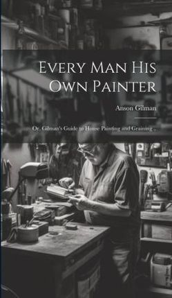 Every man his own Painter; or, Gilman's Guide to House Painting and Graining ..