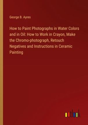 How to Paint Photographs in Water Colors and in Oil: How to Work in Crayon, Make the Chromo-photograph, Retouch Negatives and Instructions in Ceramic