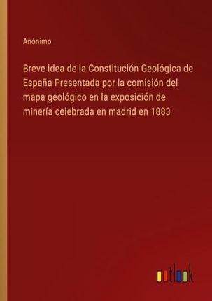 Breve idea de la Constitución Geológica de Espa?a Presentada por la comisión del mapa geológico en la exposición de minería celebrada en madrid en 188