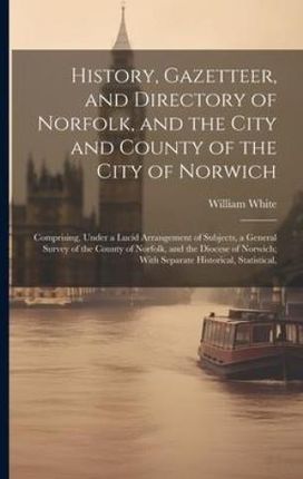 History, Gazetteer, and Directory of Norfolk, and the City and County of the City of Norwich: Comprising, Under a Lucid Arrangement of Subjects, a Gen