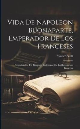Vida De Napoleon Buonaparte, Emperador De Los Franceses: Precedida De Un Bosquejo Preliminar De La Revolucion Francesa