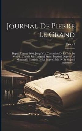 Journal De Pierre Le Grand: Depuis L'anneé 1698, Jusqu'a La Conclusion De La Paix De Nystadt. Traduit Sur L'original Russe. Imprimé D&a