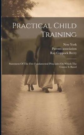 Practical Child Training: Statement Of The Five Fundamental Principles On Which The Course Is Based