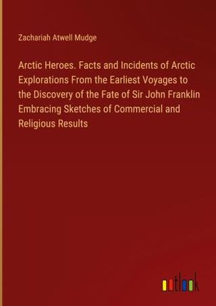 Arctic Heroes. Facts and Incidents of Arctic Explorations From the Earliest Voyages to the Discovery of the Fate of Sir John Franklin Embracing Sketch