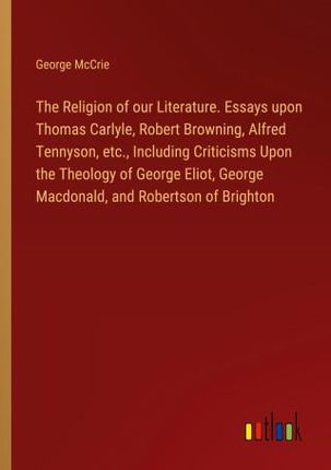 The Religion of our Literature. Essays upon Thomas Carlyle, Robert Browning, Alfred Tennyson, etc., Including Criticisms Upon the Theology of George E