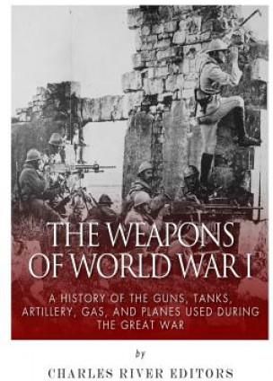 The Weapons of World War I: A History of the Guns, Tanks, Artillery, Gas, and Planes Used during the Great War