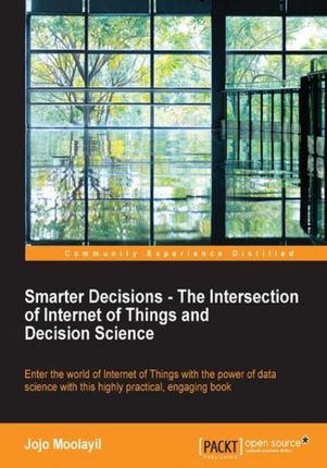 Smarter Decisions - The Intersection of Internet of Things and Decision Science. A comprehensive guide for solving IoT business problems using decisio