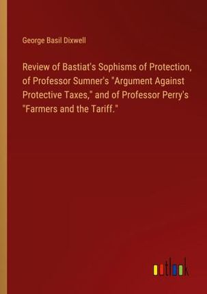 Review of Bastiat's Sophisms of Protection, of Professor Sumner's "Argument Against Protective Taxes," and of Professor Perry&apos