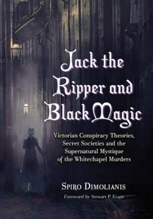 Jack the Ripper and Black Magic: Victorian Conspiracy Theories, Secret Societies and the Supernatural Mystique of the Whitechapel Murders
