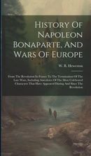 History Of Napoleon Bonaparte, And Wars Of Europe: From The Revolution In France To The Termination Of The Late Wars, Including Anecdotes Of The Most