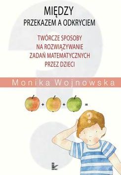 Między przekazem a odkryciem. Twórcze sposoby na rozwiązywanie zadań matematycznych przez dzieci - Monika Wojnowska