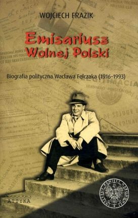 Emisariusz wolnej Polski. Biografia polityczna Wacława Felczaka (1916-1993)