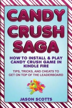 Candy Crush Saga: How to Install and Play Candy Crush Game in Kindle Fire: Tips, Tricks, and Cheats to Get on Top of the Leaderboard