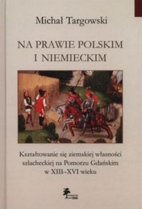 Na prawie polskim i niemieckim. Kształtowanie się ziemskiej własności szlacheckiej na Pomorzu Gdańskim w XIII?XVI wieku