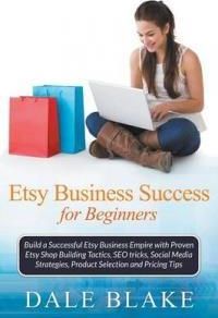 Etsy Business Success for Beginners: Build a Successful Etsy Business Empire with Proven Etsy Shop Building Tactics, Seo Tricks, Social Media Strategi