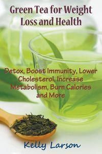 Green Tea for Weight Loss: Detox, Boost Immunity, Lower Cholesterol, Increase Metabolism, Burn Calories and More