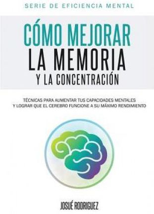 Como Mejorar La Memoria y La Concentracion: Tecnicas Para Aumentar Tus Capacidades Mentales y Lograr Que El Cerebro Funcione a Su Maximo Rendimiento