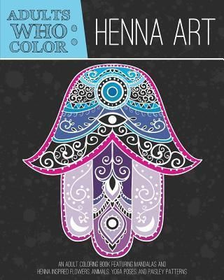 Adults Who Color Henna Art: An Adult Coloring Book Featuring Mandalas and Henna Inspired Flowers, Animals, Yoga Poses, and Paisley Patterns