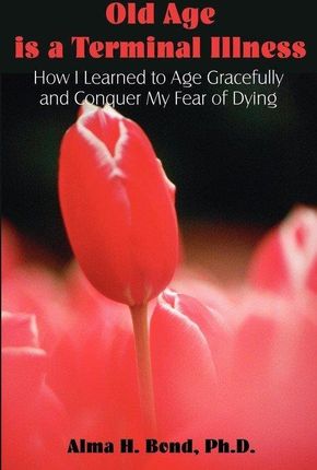 Old Age Is a Terminal Illness: How I Learned to Age Gracefully and Conquer My Fear of Dying