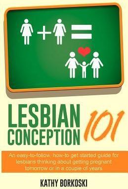 Lesbian Conception 101: An Easy-To-Follow, How-To Get Started Guide For Lesbians Thinking About Getting Pregnant Tomorrow Or In A Couple Of Ye
