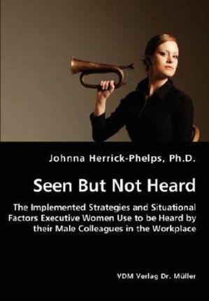 Seen But Not Heard - The Implemented Strategies and Situational Factors Executive Women Use to Be Heard by Their Male Colleagues in the Workplace