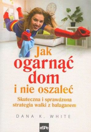 Jak ogarnąć dom i nie oszaleć. Skuteczna i sprawdzona strategia walki z bałaganem