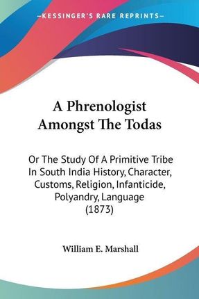 A Phrenologist Amongst the Todas: Or the Study of a Primitive Tribe in South India History, Character, Customs, Religion, Infanticide, Polyandry, La
