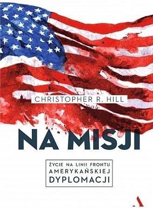 "Na misji. Życie na linii frontu amerykańskiej dyplomacji" Christopher R. Hill