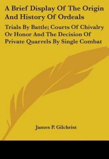 A Brief Display Of The Origin And History Of Ordeals: Trials By Battle; Courts Of Chivalry Or Honor And The Decision Of Private Quarrels By Single Com