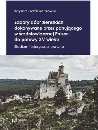 Zabory dóbr ziemskich dokonywane przez panującego w średniowiecznej Polsce do połowy XV wieku. Studium historyczno-prawne - Krzysztof Goźdź-Roszkowski