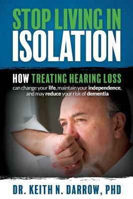 Stop Living in Isolation: How Treating Hearing Loss Can Change Your Life, Maintain Your Independence, and May Reduce Your Risk of Dementia (Darrow Phd