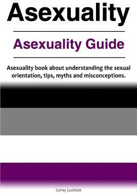 Asexuality. Asexuality Guide. Asexuality Book about Understanding the Sexual Orientation, Tips, Myths and Misconceptions. (Luckton Correy)
