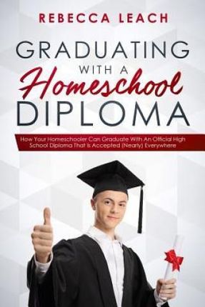 Graduating With A Homeschool Diploma: How Your Homeschooler Can Graduate With An Official High School Diploma That Is Accepted (Nearly) Everywhere