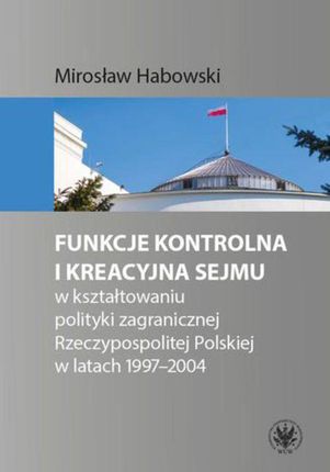 Funkcje kontrolna i kreacyjna Sejmu w kształtowaniu polityki zagranicznej Rzeczypospolitej Polskiej w latach 1997-2004 (EPUB)