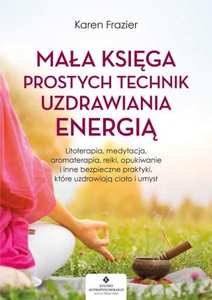 Mała księga prostych technik uzdrawiania energią. Litoterapia, medytacja, aromaterapia, reiki, opukiwanie i inne bezpieczne praktyki, które uzdrawiają
