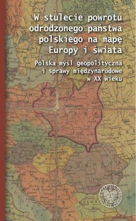 W stulecie powrotu odrodzonego państwa polskiego na mapę Europy i świata. Polska myśl geopolityczna i sprawy międzynarodowe w XX wieku.